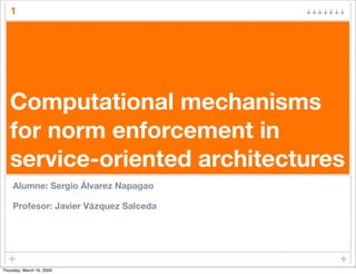 1




   Computational mechanisms
   for norm enforcement in
   service-oriented architectures
     Alumne: Sergio Álvarez Napagao

     Profesor: Javier Vázquez Salceda




Thursday, March 19, 2009
 