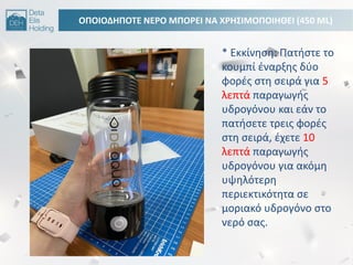 ΟΠΟΙΟΔΘΠΟΣΕ ΝΕΡΟ ΜΠΟΡΕΙ ΝΑ ΧΡΘ΢ΙΜΟΠΟΙΘΘΕΙ (450 ML)
* Εκκίνθςθ: Πατιςτε το
κουμπί ζναρξθσ δφο
φορζσ ςτθ ςειρά για 5
λεπτά παραγωγισ
υδρογόνου και εάν το
πατιςετε τρεισ φορζσ
ςτθ ςειρά, ζχετε 10
λεπτά παραγωγισ
υδρογόνου για ακόμθ
υψθλότερθ
περιεκτικότθτα ςε
μοριακό υδρογόνο ςτο
νερό ςασ.
 