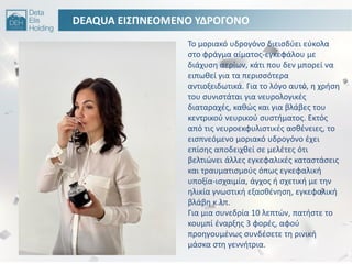 DEAQUA ΕΙ΢ΠΝΕΟΜΕΝΟ ΤΔΡΟΓΟΝΟ
Σο μοριακό υδρογόνο διειςδφει εφκολα
ςτο φράγμα αίματοσ-εγκεφάλου με
διάχυςθ αερίων, κάτι που δεν μπορεί να
ειπωκεί για τα περιςςότερα
αντιοξειδωτικά. Για το λόγο αυτό, θ χριςθ
του ςυνιςτάται για νευρολογικζσ
διαταραχζσ, κακϊσ και για βλάβεσ του
κεντρικοφ νευρικοφ ςυςτιματοσ. Εκτόσ
από τισ νευροεκφυλιςτικζσ αςκζνειεσ, το
ειςπνεόμενο μοριακό υδρογόνο ζχει
επίςθσ αποδειχκεί ςε μελζτεσ ότι
βελτιϊνει άλλεσ εγκεφαλικζσ καταςτάςεισ
και τραυματιςμοφσ όπωσ εγκεφαλικι
υποξία-ιςχαιμία, άγχοσ ι ςχετικι με τθν
θλικία γνωςτικι εξαςκζνθςθ, εγκεφαλικι
βλάβθ κ.λπ.
Για μια ςυνεδρία 10 λεπτϊν, πατιςτε το
κουμπί ζναρξθσ 3 φορζσ, αφοφ
προθγουμζνωσ ςυνδζςετε τθ ρινικι
μάςκα ςτθ γεννιτρια.
 