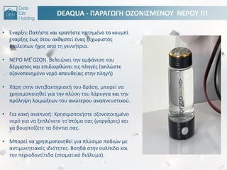 DEAQUA - ΠΑΡΑΓΩΓΘ ΟΗΟΝΙ΢ΜΕΝΟΤ ΝΕΡΟΤ !!!
• Ζναρξθ: Πατιςτε και κρατιςτε πατθμζνο το κουμπί
ζναρξθσ ζωσ ότου ακουςτεί ζνασ ξεχωριςτόσ
διαλείπων ιχοσ από τθ γεννιτρια.
• ΝΕΡΟ ΜΕ ΟΗΟΝ. Βελτιϊνει τθν εμφάνιςθ του
δζρματοσ και επιδιορκϊνει τισ πλθγζσ (απλϊςτε
οηονοποιθμζνο νερό απευκείασ ςτθν πλθγι)
• Χάρθ ςτθν αντιβακτθριακι του δράςθ, μπορεί να
χρθςιμοποιθκεί για τθν πλφςθ του λάρυγγα και τθν
πρόλθψθ λοιμϊξεων του ανϊτερου αναπνευςτικοφ.
• Για κακι αναπνοι: Χρθςιμοποιιςτε οηονοποιθμζνο
νερό για να ξεπλφνετε το ςτόμα ςασ (γαργάρεσ) και
να βουρτςίηετε τα δόντια ςασ.
• Μπορεί να χρθςιμοποιθκεί για πλφςιμο ποδιϊν με
αντιμυκθτιακζσ ιδιότθτεσ. Βοθκά ςτθν ουλίτιδα και
τθν περιοδοντίτιδα (ςτοματικό διάλυμα).
 