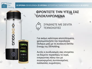 10 ΧΡΟΝΙΑ DEHOLDING• 25 ΧΡΟΝΙΑ ΛΕΙΣΟΤΡΓΙΑ΢ ΠΑΡΑΓΩΓΙΚΘ΢ ΜΟΝΑΔΑ΢• 26 ΧΩΡΕ΢
ΦΡΟΝΣΙ΢ΣΕ ΣΘΝ ΤΓΕΙΑ ΢Α΢
ΟΛΟΚΛΘΡΩΜΕΝΑ
΢ΤΝΔΤΑ΢ΣΕ ΜΕ DEVITA
ΣΕΧΝΟΛΟΓΙΕ΢
Για ακόμθ καλφτερα αποτελζςματα,
χρθςιμοποιιςτε τθν τεχνολογία
DeAqua μαηί με τθ ςυςκευι DeVita
Energy τθσ DEHolding.
Αυτόσ ο ςυνδυαςμόσ ςασ επιτρζπει
να δομείτε περαιτζρω το νερό,
ενεργϊντασ πάνω του με
ςυγκεκριμζνεσ ςυντονιςμζνεσ
πολλαπλζσ ςυχνότθτεσ.
 