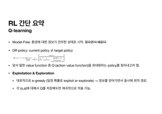 RL 간단 요약
Q-learning
• Model-Free: 환경에 대한 정보가 전무한 상태로 시작. 맞으면서 배운다

• O
ff
-policy: current policy target policy

• 앞서 말한 value function 중 Q (action value function)을 최대화하는 policy를 찾아내고자 함.

• Exploitation & Exploration
• 대표적으로 e-greedy (일정 확률로 exploit or explorate) -> 정보를 얻어가면서 동시에 최적 경로.

• 각 (s,a)에 대해서 Q를 저장해두면 재귀적으로 적용 가능.
≠
 
