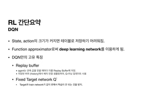 RL 간단요약
DQN
• State, action의 크기가 커지면 테이블로 저장하기 어려워짐.

• Function approximator로써 deep learning network를 이용하게 됨.

• DQN만의 고유 특징

• Replay bu
ff
er

• agent는 관측 값을 얻을 때마다 이를 Replay Buffer에 저장
.

• 저장된 버퍼 (history)에서 배치 만큼 샘플링하여, Q-러닝 업데이트 사용
• Fixed Target network Q`

• Target과 train network가 같이 변해서 학습이 안 되는 것을 방지.
 