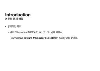 Introduction
논문의 문제 해결
• 궁극적인 목적

• 주어진 historical MDP 에 대해서,

Cumulative reward from user를 최대화하는 policy 를 찾아라.
(
𝒮
,
𝒜
,
𝒫
, ℛ, γ)
π
 
