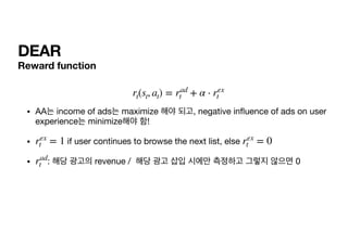 DEAR
Reward function


• AA는 income of ads는 maximize 해야 되고, negative in uence of ads on user
experience는 minimize해야 함!

• if user continues to browse the next list, else 

• : 해당 광고의 revenue / 해당 광고 삽입 시에만 측정하고 그렇지 않으면 0
rt(st, at) = rad
t + α ⋅ rex
t
rex
t = 1 rex
t = 0
rad
t
 