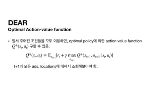 DEAR
Optimal Action-value function
• 앞서 주어진 조건들을 모두 이용하면, optimal policy에 의한 action value function
구할 수 있음.



t+1의 모든 ads, locations에 대해서 조회해보아야 함.
Q*(st, at)
Q*(st, at) =
𝔼
st+1
[rt + γ max
at+1
Q*(st+1, at+1 |st, at)]
 