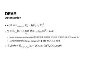 DEAR
Optimization
• 

• 

• target for the current iteration (과거 데이터를 미리 알고 있으므로, 그걸 기반으로 구한 target 값)

• 를 학습할 때에는 target network 를 고정. (Mnih et al. 2013)

•
L(θ) =
𝔼
st,at,rt,st+1
(yt − Q(st, at; θ))2
yt =
𝔼
st+1
[rt + γ max
at+1
Q(st+1, at+1; θT
)|st, at]
L(θ) θT
∇θL(θ) =
𝔼
st,at,rt,st+1
(yt − Q(st, at; θ))∇θQ(st, at; θ)
 