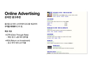 온라인 광고추천
물건을 살 만한 소비자에게 광고를 제공하여 

수익을 최대화하고자 함. 
목표 지표
•CTR (Click Through Rate)

- 해당 광고 노출 대비 클릭율

•ROI (Return on Investment)

- 광고 투자 대비 순수익률
Online Advertising
 