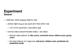 Experiment
Dataset
• 기존에 없는 새로운 dataset 만들어서 사용.

• 2019년 3월의 Doyuin (tik-tok의 중국 버전) 데이터 사용

• 시간 순으로 train(70%) / test (30%) split

• normal videos (recommended video) + ad videos

• Normal video feature: id, like score, comment score, follow score, group
score

• Ad video feature: id, image size, bid-price, hidden-cost, predicted-ctr,
predicted-recall
 