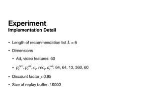 Experiment
Implementation Detail
• Length of recommendation list = 6 

• Dimensions

• Ad, video features: 60

• : 64, 64, 13, 360, 60

• Discount factor :0.95

• Size of replay bu
ff
er: 10000
L
prec
t , pad
t , ct, rect, aad
t
γ
 
