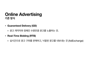 Online Advertising
기존 방식
• Guaranteed Delivery (GD)
• 광고 계약자와 정해진 수량만큼 광고를 노출하는 것.

• Real-Time Bidding (RTB)
• 실시간으로 광고 구좌를 판매하고, 낙찰된 광고를 내보내는 것 (AdExchange)
 