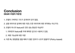 Conclusion
DEAR 모델의 의문점
1. 모델의 구체적인 구조가 공개되어 있지 않음.

2. 실험 데이터셋 설계에 대한 의문 (기존 데이터에 대한 최적화는 아닌가?)

3. 모델이 아니라 feature로 인한 성능 향상은 아닐까?

1. 대부분의 feature를 자체 예측한 값으로 사용하고 있음.

2. 재현 가능성에 대한 의문

4. 다른 RL 방법론을 썼을 때에 더 좋은 결과가 나오지 않을까? (Policy-based)
 