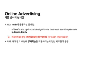 Online Advertising
기존 방식의 한계점
• GD, MTB의 공통적인 문제점

1. o
ffl
ine/static optimization algorithms that treat each impression
independently

2. maximize the immediate revenue for each impression

• 이에 따라 광고 추천에 강화학습을 적용하려는 다양한 시도들이 등장.
 