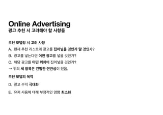 Online Advertising
광고 추천 시 고려해야 할 사항들
추천 모델링 시 고려 사항
A. 현재 추천 리스트에 광고를 집어넣을 것인가 말 것인가?

B. 광고를 넣는다면 어떤 광고를 넣을 것인가?

C. 해당 광고를 어떤 위치에 집어넣을 것인가?

→ 위의 세 항목은 긴밀한 연관성이 있음.

추천 모델의 목적
D. 광고 수익 극대화

E. 유저 사용에 대해 부정적인 영향 최소화
 