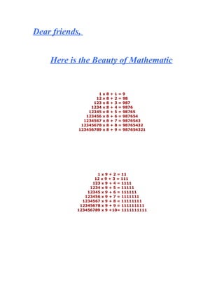 Dear friends,


    Here is the Beauty of Mathematic


                    1x    8   +   1   =   9
                   12 x   8   +   2   =   98
                  123 x   8   +   3   =   987
                 1234 x   8   +   4   =   9876
                12345 x   8   +   5   =   98765
               123456 x   8   +   6   =   987654
              1234567 x   8   +   7   =   9876543
             12345678 x   8   +   8   =   98765432
            123456789 x   8   +   9   =   987654321




                    1 x 9 + 2 = 11
                   12 x 9 + 3 = 111
                  123 x 9 + 4 = 1111
                 1234 x 9 + 5 = 11111
                12345 x 9 + 6 = 111111
               123456 x 9 + 7 = 1111111
              1234567 x 9 + 8 = 11111111
             12345678 x 9 + 9 = 111111111
            123456789 x 9 +10= 1111111111
 