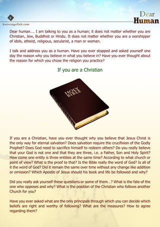 2


Dear human…. I am talking to you as a human; it does not matter whether you are
Christian, Jew, Buddhist or Hindu. It does not matter whether you are a worshipper
of idols, atheist, religious, secularist, a man or woman.

I talk and address you as a human. Have you ever stopped and asked yourself one
day the reason why you believe in what you believe in? Have you ever thought about
the reason for which you chose the religion you practice?

                             If you are a Christian




If you are a Christian, have you ever thought why you believe that Jesus Christ is
the only way for eternal salvation? Does salvation require the crucifixion of the Godly
Prophet? Does God need to sacrifice himself to redeem others? Do you really believe
that your God is not one and that they are three, i.e. a Father, Son and Holy Spirit?
How come one entity is three entities at the same time? According to what church or
point of view? What is the proof to that? Is the Bible really the word of God? Is all of
it the word of God? Did it remain the same over time without any change like addition
or omission? Which Apostle of Jesus should his book and life be followed and why?

Did you really ask yourself these questions or some of them…? What is the fate of the
one who opposes and why? What is the position of the Christian who follows another
Church for you?

Have you ever asked what are the only principals through which you can decide which
beliefs are right and worthy of following? What are the measures? How to agree
regarding them?
 