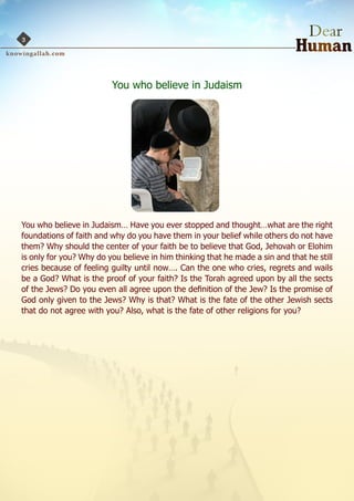 3




                         You who believe in Judaism




You who believe in Judaism… Have you ever stopped and thought…what are the right
foundations of faith and why do you have them in your belief while others do not have
them? Why should the center of your faith be to believe that God, Jehovah or Elohim
is only for you? Why do you believe in him thinking that he made a sin and that he still
cries because of feeling guilty until now…. Can the one who cries, regrets and wails
be a God? What is the proof of your faith? Is the Torah agreed upon by all the sects
of the Jews? Do you even all agree upon the definition of the Jew? Is the promise of
God only given to the Jews? Why is that? What is the fate of the other Jewish sects
that do not agree with you? Also, what is the fate of other religions for you?
 