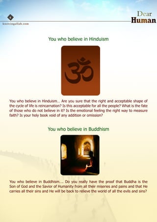 4




                         You who believe in Hinduism




You who believe in Hinduism… Are you sure that the right and acceptable shape of
the cycle of life is reincarnation? Is this acceptable for all the people? What is the fate
of those who do not believe in it? Is the emotional feeling the right way to measure
faith? Is your holy book void of any addition or omission?


                         You who believe in Buddhism




You who believe in Buddhism…. Do you really have the proof that Buddha is the
Son of God and the Savior of Humanity from all their miseries and pains and that He
carries all their sins and He will be back to relieve the world of all the evils and sins?
 