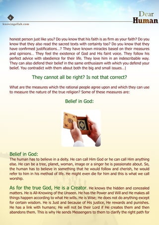 6




honest person just like you? Do you know that his faith is as firm as your faith? Do you
know that they also read the sacred texts with certainty too? Do you know that they
have confirmed justifications…? They have known miracles based on their measures
and opinions… They feel the existence of God and His faint voice. They follow his
perfect advice with obedience for their life. They love him in an indescribable way.
They can also defend their belief in the same enthusiasm with which you defend your
belief. You contradict with them about both the big and small issues…|

              They cannot all be right? Is not that correct?
What are the measures which the rational people agree upon and which they can use
to measure the nature of the true religion? Some of these measures are:

                                  Belief in God:




Belief in God:
The human has to believe in a deity. He can call Him God or he can call Him anything
else. He can be a tree, planet, woman, image or a singer he is passionate about. So,
the human has to believe in something that he would follow and cherish, he would
refer to him in his method of life. He might even die for him and this is what we call
worship.

As for the true God, He is a Creator. He knows the hidden and concealed
matters. He is All-Knowing of the Unseen. He has the Power and Will and He makes all
things happen according to what He wills. He is Wise; He does not do anything except
for certain wisdom. He is Just and because of His justice, He rewards and punishes.
He has a link with humans; He will not be their Lord if He creates them and then
abandons them. This is why He sends Messengers to them to clarify the right path for
 