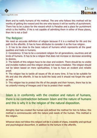 7



them and to notify humans of His method. The one who follows this method will be
worthy of getting the reward and the one who leaves it will be worthy of punishment.
There has to be a place for the reward which is Paradise and a place for punishment
which is the Hellfire. If He is not capable of admitting them in either of these places,
then He is not a God!

The Religion:
We need an accurate definition of religion because if it is a method for life and the
path to the afterlife. It has to have attributes to consider it as the true religion.
1- It has to be close to the basic nature of humans which represents all the good
qualities and traits in humans.
2- Consistency: It has to be a consistent religion for all generations, countries and all
kinds of humans. It has to be a religion that does not increase or decrease according
to desires.
3- The beliefs of this religion have to be clear and evident. There should be no visible
and invisible matters and this religion should not need a mediator. The religion should
not be taken based on mere spiritualities; it has to have an evident and reliable
proof.
4- The religion has to tackle all issues of life at every time. It has to be suitable for
life and also the afterlife. It has to build the body and it should not forget the spirit
as well.
5- This religion has to protect the life of the people and their honors, there has to be
no unlawful mixing of lineages and it has to protect their wealth.



Islam is in conformity with the creation and nature of humans,
there is no contradiction between Islam and the nature of humans
and this is why it is the religion of the natural disposition.

Almighty God has created the human and defined the method for him to follow; this
method is commensurate with the nature and needs of the human. This method is
the religion.

Whoever does not follow this religion will be in a state of chaos, instability and spiritual
and psychological discomfort, in addition to the torture in the afterlife.
 
