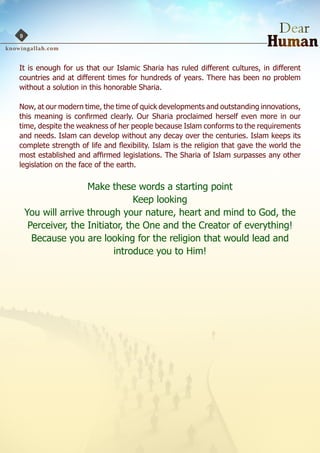9



It is enough for us that our Islamic Sharia has ruled different cultures, in different
countries and at different times for hundreds of years. There has been no problem
without a solution in this honorable Sharia.

Now, at our modern time, the time of quick developments and outstanding innovations,
this meaning is confirmed clearly. Our Sharia proclaimed herself even more in our
time, despite the weakness of her people because Islam conforms to the requirements
and needs. Islam can develop without any decay over the centuries. Islam keeps its
complete strength of life and flexibility. Islam is the religion that gave the world the
most established and affirmed legislations. The Sharia of Islam surpasses any other
legislation on the face of the earth.


                    Make these words a starting point
                                 Keep looking
    You will arrive through your nature, heart and mind to God, the
     Perceiver, the Initiator, the One and the Creator of everything!
      Because you are looking for the religion that would lead and
                           introduce you to Him!
 