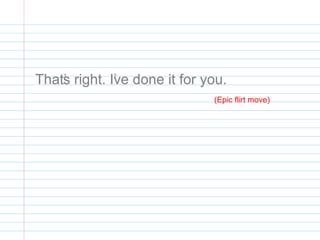 That’s right. I’ve done it for you.
(Epic flirt move)
 