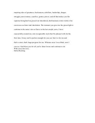 inspiring tales of greatness, fearlessness, rebellion, leadership, danger, 
struggle, perseverance, sacrifice, genius, power, and all that makes you the 
supreme being that has graced our disordered, disillusioned, rotten world, who 
can rescue us from total desolation. The moment you gave me the green light to 
continue in the same vein as I have in the last couple years, I have 
successfully created my own recognizable style that I'm pleased with for the 
first time. It may not be perfect enough for you yet, but it is for me and 
that's a start, that's huge progress for me. Whereas once I was blind, now I 
can see. God bless you for all you've done for me and continue to do. 
With crazy fan love, 
Stelly Riesling 
