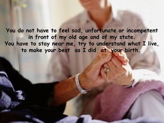You do not have to feel sad, unfortunate or incompetent in front of my old age and of my state. You have to stay near me, try to understand what I live, to make your best  as I did  at  your birth.   
