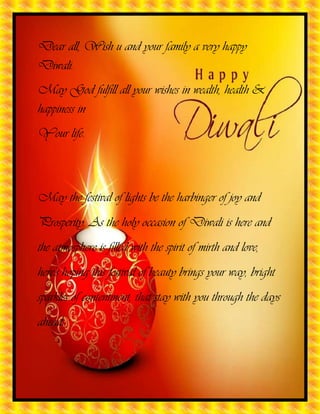 Dear all, Wish u and your family a very happy
Diwali.
May God fulfill all your wishes in wealth, health &
happiness in
Your life.

May the festival of lights be the harbinger of joy and
Prosperity. As the holy occasion of Diwali is here and
the atmosphere is filled with the spirit of mirth and love,
here's hoping this festival of beauty brings your way, bright
sparkles of contentment, that stay with you through the days
ahead.

 