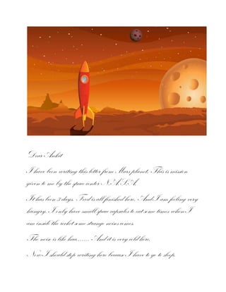 Dear Ankit
I have been writing this letter from Mars planet. This is mission
given to me by the space center N.A.S.A.
It has been 3 days. Food is all finished here. And I am feeling very
hungry. I only have small space capsules to eat some times when I
am inside the rocket some strange noises comes.
The noise is like haa……. And it is very cold here.
Now I should stop writing here because I have to go to sleep.

 