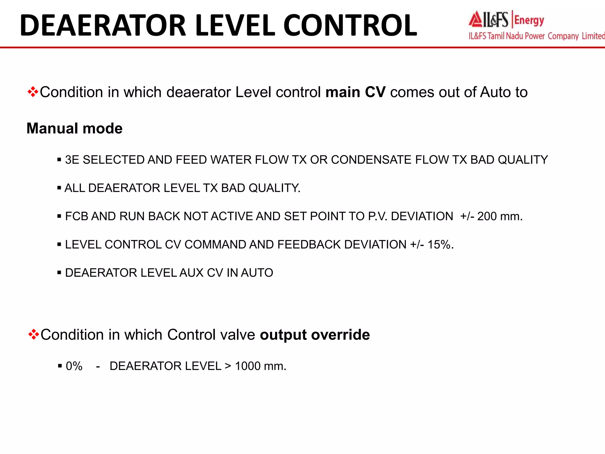 Condition in which deaerator Level control main CV comes out of Auto to
Manual mode
 3E SELECTED AND FEED WATER FLOW TX OR CONDENSATE FLOW TX BAD QUALITY
 ALL DEAERATOR LEVEL TX BAD QUALITY.
 FCB AND RUN BACK NOT ACTIVE AND SET POINT TO P.V. DEVIATION +/- 200 mm.
 LEVEL CONTROL CV COMMAND AND FEEDBACK DEVIATION +/- 15%.
 DEAERATOR LEVEL AUX CV IN AUTO
DEAERATOR LEVEL CONTROL
Condition in which Control valve output override
 0% - DEAERATOR LEVEL > 1000 mm.
 