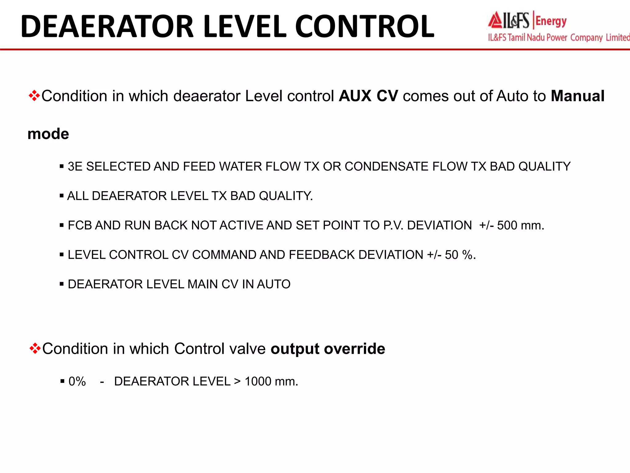 Condition in which deaerator Level control AUX CV comes out of Auto to Manual
mode
 3E SELECTED AND FEED WATER FLOW TX OR CONDENSATE FLOW TX BAD QUALITY
 ALL DEAERATOR LEVEL TX BAD QUALITY.
 FCB AND RUN BACK NOT ACTIVE AND SET POINT TO P.V. DEVIATION +/- 500 mm.
 LEVEL CONTROL CV COMMAND AND FEEDBACK DEVIATION +/- 50 %.
 DEAERATOR LEVEL MAIN CV IN AUTO
DEAERATOR LEVEL CONTROL
Condition in which Control valve output override
 0% - DEAERATOR LEVEL > 1000 mm.
 