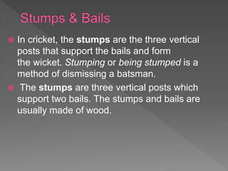  In cricket, the stumps are the three vertical
posts that support the bails and form
the wicket. Stumping or being stumped is a
method of dismissing a batsman.
 The stumps are three vertical posts which
support two bails. The stumps and bails are
usually made of wood.
 