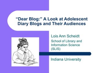 “ Dear Blog:” A Look at Adolescent Diary Blogs and Their Audiences Lois Ann Scheidt School of Library and Information Science (SLIS) Indiana University 
