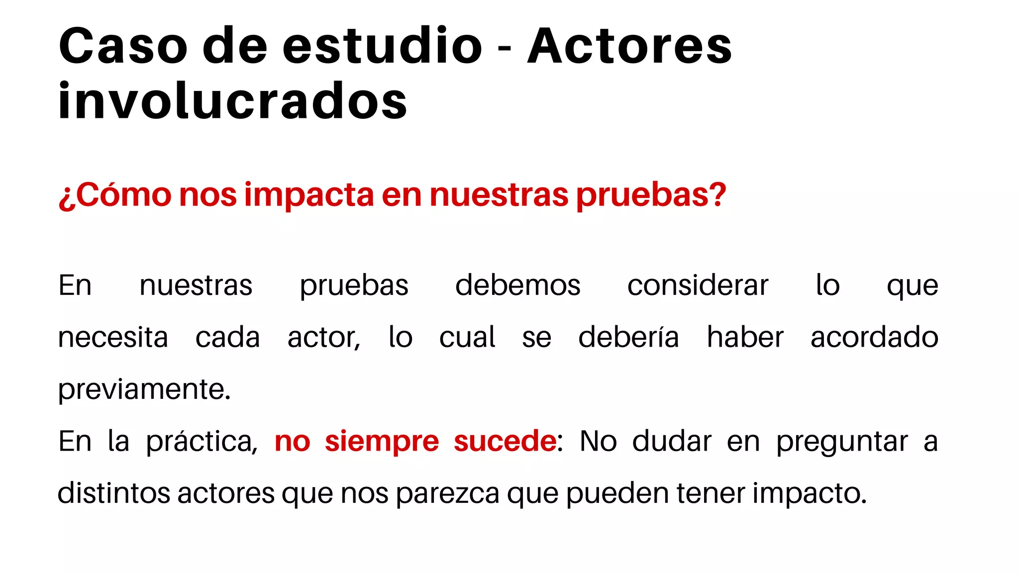 Caso de estudio - Actores
involucrados
¿Cómo nos impacta en nuestras pruebas?
En nuestras pruebas debemos considerar lo que
necesita cada actor, lo cual se debería haber acordado
previamente.
En la práctica, no siempre sucede: No dudar en preguntar a
distintos actores que nos parezca que pueden tener impacto.
 