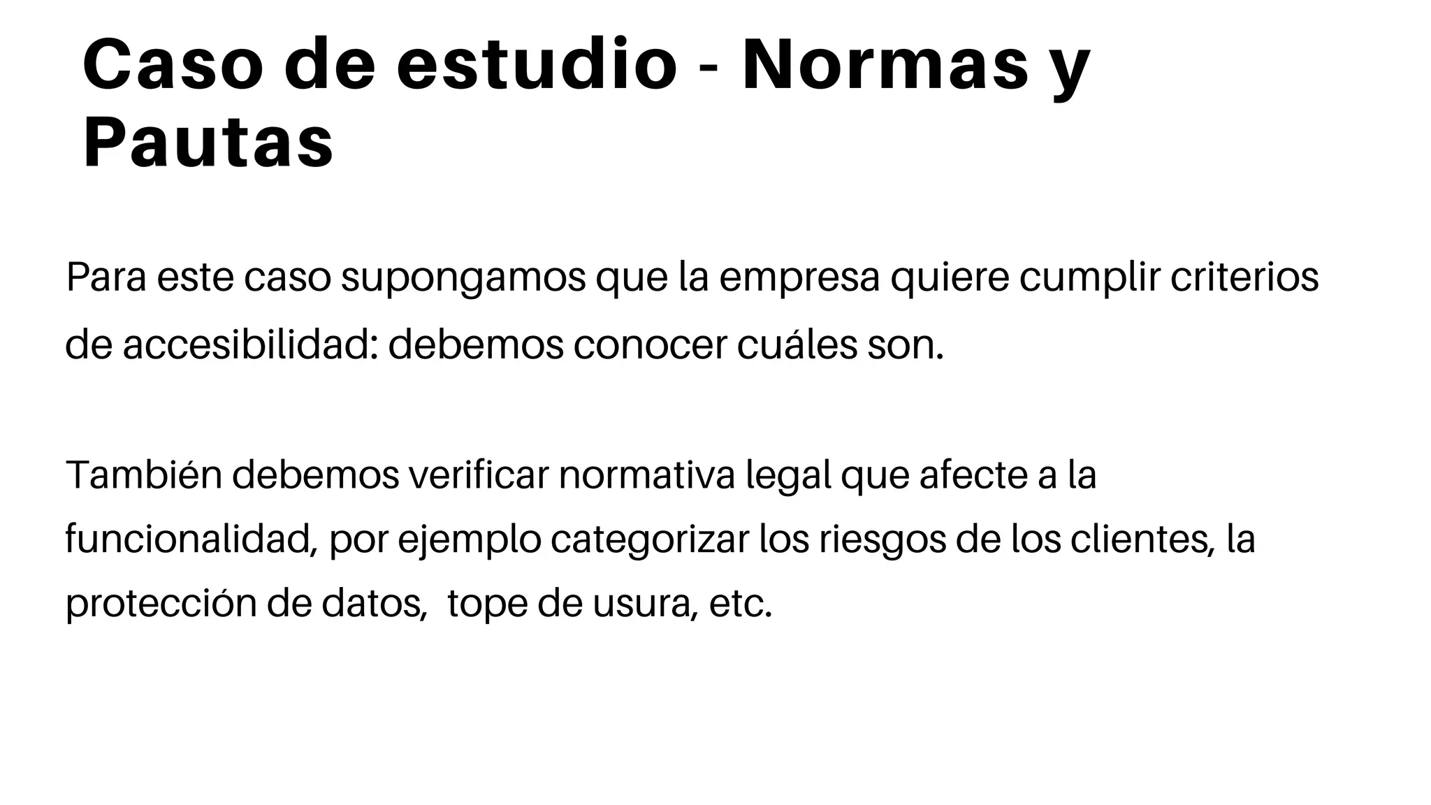 Caso de estudio - Normas y
Pautas
Para este caso supongamos que la empresa quiere cumplir criterios
de accesibilidad: debemos conocer cuáles son.
También debemos verificar normativa legal que afecte a la
funcionalidad, por ejemplo categorizar los riesgos de los clientes, la
protección de datos, tope de usura, etc.
 