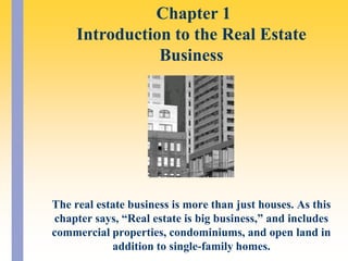  Chapter 1Introduction to the Real Estate Business The real estate business is more than just houses. As this chapter says, “Real estate is big business,” and includes commercial properties, condominiums, and open land in addition to single-family homes. 