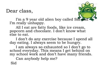 Dear class,
I’m a 9 year old alien boy called Sid and
I’m really unhappy.
All I eat are fatty foods, like ice cream,
popcorn and chocolate. I don’t know what
else to eat.
I don’t do any exercise because I spend all
day eating. I always seem to be hungry.
I am always so exhausted so I don’t go to
school everyday. This means I get behind on
my school work and don’t have many friends.
Can anybody help me?
Sid

 