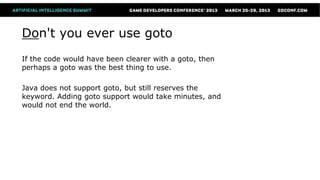 Don't you ever use goto
If the code would have been clearer with a goto, then
perhaps a goto was the best thing to use.

Java does not support goto, but still reserves the
keyword. Adding goto support would take minutes, and
would not end the world.
 