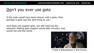 Don't you ever use goto
If the code would have been clearer with a goto, then
perhaps a goto was the best thing to use.

Java does not support goto, but still reserves the
keyword. Adding goto support would take minutes, and
would not end the world.




                                          I Feel a disturbance in the Force...
 