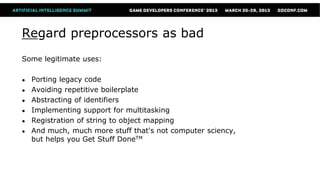 Regard preprocessors as bad
Some legitimate uses:

●   Porting legacy code
●   Avoiding repetitive boilerplate
●   Abstracting of identifiers
●   Implementing support for multitasking
●   Registration of string to object mapping
●   And much, much more stuff that's not computer sciency,
    but helps you Get Stuff DoneTM
 