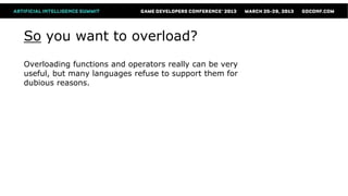 So you want to overload?
Overloading functions and operators really can be very
useful, but many languages refuse to support them for
dubious reasons.
 