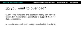 So you want to overload?
Overloading functions and operators really can be very
useful, but many languages refuse to support them for
dubious reasons.

Javascript does not even support overloaded functions.
 