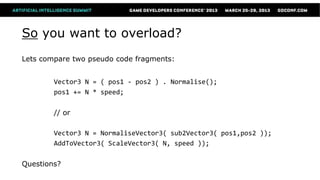 So you want to overload?
Lets compare two pseudo code fragments:


        Vector3 N = ( pos1 - pos2 ) . Normalise();
        pos1 += N * speed;

        // or

        Vector3 N = NormaliseVector3( sub2Vector3( pos1,pos2 ));
        AddToVector3( ScaleVector3( N, speed ));

Questions?
 