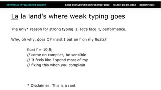 La la land's where weak typing goes
The only* reason for strong typing is, let's face it, performance.

Why, oh why, does C# insist I put an f on my floats?

         float f = 10.5;
         // come on compiler, be sensible
         // It feels like I spend most of my
         // fixing this when you complain




         * Disclaimer: This is a rant
 