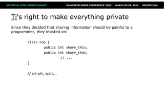 Ti's right to make everything private
Since they decided that sharing information should be painful to a
programmer, they insisted on:

        class Foo {
                public int share_this;
                public int share_that;
                        // ...
        }

        // uh uh, wait...
 