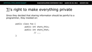 Ti's right to make everything private
Since they decided that sharing information should be painful to a
programmer, they insisted on:

        public class Foo {
                public int share_this;
                public int share_that;
                        // ...
        }
 