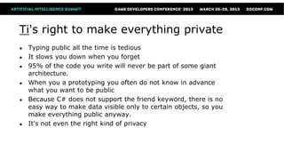 Ti's right to make everything private
●   Typing public all the time is tedious
●   It slows you down when you forget
●   95% of the code you write will never be part of some giant
    architecture.
●   When you a prototyping you often do not know in advance
    what you want to be public
●   Because C# does not support the friend keyword, there is no
    easy way to make data visible only to certain objects, so you
    make everything public anyway.
●   It's not even the right kind of privacy
 