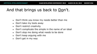 And that brings us back to Don't.

   ●   Don't   think you know my needs better than me
   ●   Don't   take my tools away
   ●   Don't   restrict creativity
   ●   Don't   complicate the simple in the name of an ideal
   ●   Don't   stop me doing what needs to be done
   ●   Don't   keep arguing with me
   ●   Don't   get in my way
 