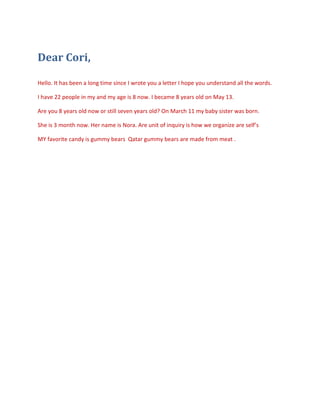 Dear Cori,

Hello. It has been a long time since I wrote you a letter I hope you understand all the words.

I have 22 people in my and my age is 8 now. I became 8 years old on May 13.

Are you 8 years old now or still seven years old? On March 11 my baby sister was born.

She is 3 month now. Her name is Nora. Are unit of inquiry is how we organize are self’s

MY favorite candy is gummy bears Qatar gummy bears are made from meat .
 